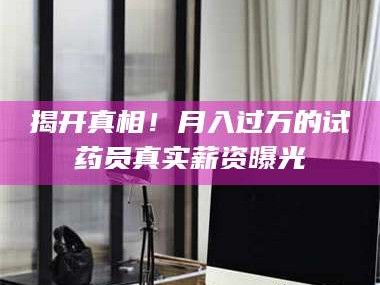 长兴揭开真相！月入过万的试药员真实薪资曝光