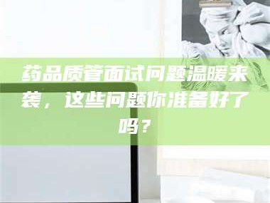 长兴药品质管面试问题温暖来袭，这些问题你准备好了吗？