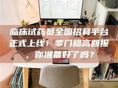 长兴临床试药员全国招募平台正式上线！零门槛高回报，你准备好了吗？