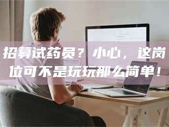 长兴招募试药员？小心，这岗位可不是玩玩那么简单！