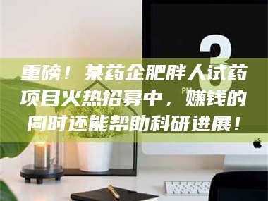 长兴重磅！某药企肥胖人试药项目火热招募中，赚钱的同时还能帮助科研进展！