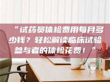 长兴“试药员体检费用每月多少钱？轻松解读临床试验参与者的体检花费！”