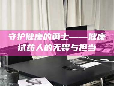 长兴守护健康的勇士——健康试药人的无畏与担当