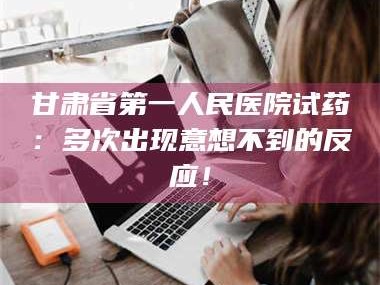 长兴甘肃省第一人民医院试药：多次出现意想不到的反应！