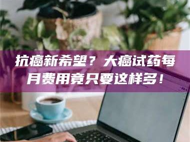 长兴抗癌新希望？大癌试药每月费用竟只要这样多！