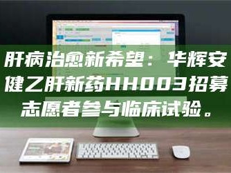 长兴肝病治愈新希望：华辉安健乙肝新药HH003招募志愿者参与临床试验。
