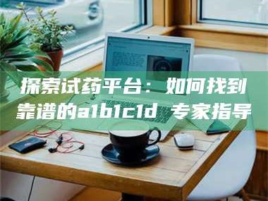 长兴探索试药平台：如何找到靠谱的a1b1c1d溦专家指导