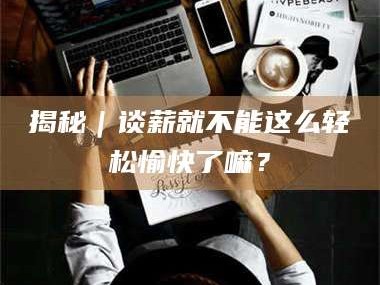 长兴揭秘｜谈薪就不能这么轻松愉快了嘛？