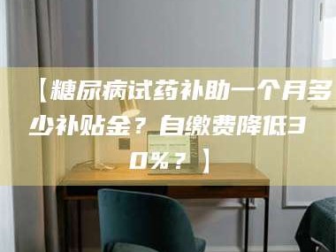 长兴【糖尿病试药补助一个月多少补贴金？自缴费降低30%？】