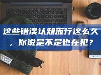 长兴这些错误认知流行这么久，你说是不是也在犯？