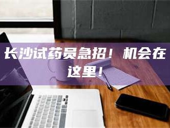 长兴长沙试药员急招！机会在这里！