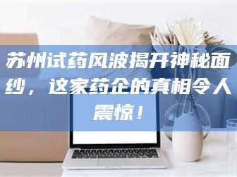 长兴苏州试药风波揭开神秘面纱，这家药企的真相令人震惊！