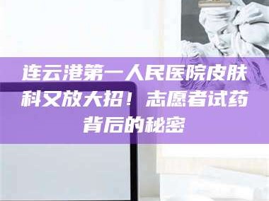 长兴连云港第一人民医院皮肤科又放大招！志愿者试药背后的秘密