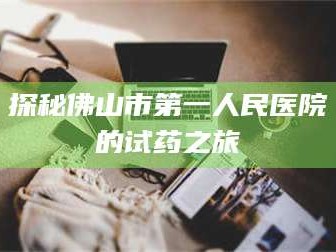 长兴探秘佛山市第一人民医院的试药之旅