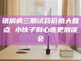 长兴银屑病三期试药价格大盘点 小伙子别心疼更别误会