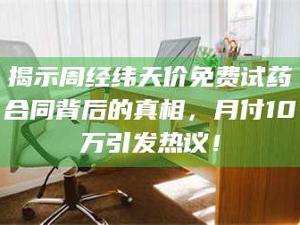 长兴揭示周经纬天价免费试药合同背后的真相，月付10万引发热议！