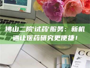 长兴佛山二院'试药'服务：新机遇让医药研究更便捷！