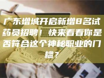 长兴广东增城开启新增8名试药员招聘！快来看看你是否符合这个神秘职业的门槛？
