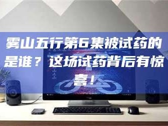 长兴雾山五行第6集被试药的是谁？这场试药背后有惊喜！