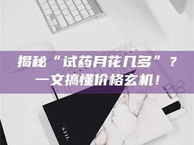 长兴揭秘“试药月花几多”？一文搞懂价格玄机！