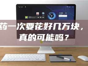 长兴试药一次要花好几万块，这真的可能吗？