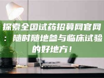 长兴探索全国试药招募网官网：随时随地参与临床试验的好地方！