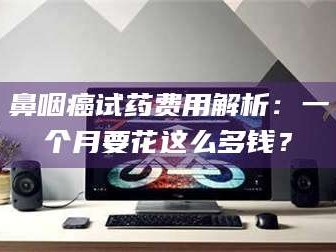 长兴鼻咽癌试药费用解析：一个月要花这么多钱？