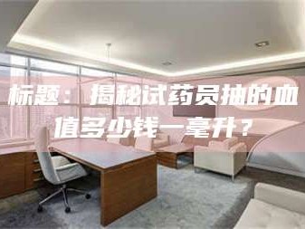 长兴标题：揭秘试药员抽的血值多少钱一毫升？
