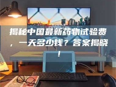 长兴揭秘中国最新药物试验费，一天多少钱？答案揭晓！