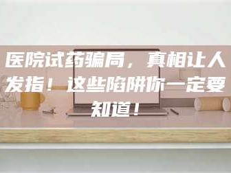 长兴医院试药骗局，真相让人发指！这些陷阱你一定要知道！