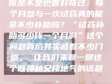 长兴你是不是也曾好奇过：每个月参与一次试药真的能拿不少补助吗？“试药补助多少钱一个月啊”这个问题背后其实藏着不少门道。 让我们来聊一聊这个既神秘又接地气的话题。