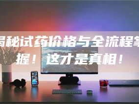 长兴揭秘试药价格与全流程掌握！这才是真相！