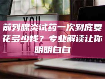 长兴前列腺炎试药一次到底要花多少钱？专业解读让你明明白白
