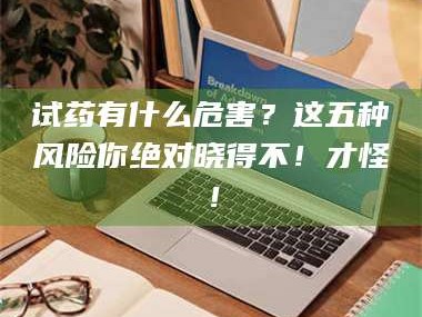 长兴试药有什么危害？这五种风险你绝对晓得不！才怪！
