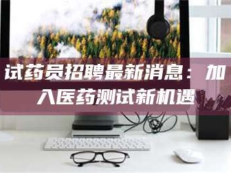 长兴试药员招聘最新消息：加入医药测试新机遇