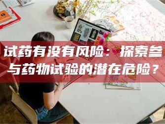 长兴试药有没有风险：探索参与药物试验的潜在危险？