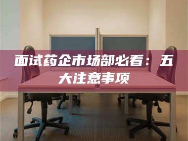 长兴面试药企市场部必看：五大注意事项