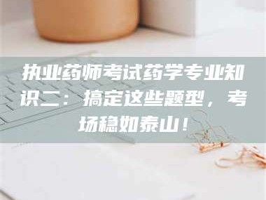 长兴执业药师考试药学专业知识二：搞定这些题型，考场稳如泰山！