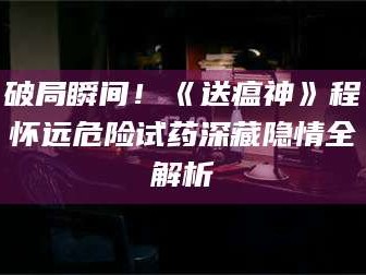 长兴破局瞬间！《送瘟神》程怀远危险试药深藏隐情全解析