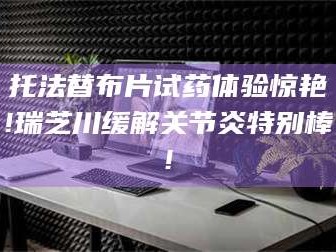 长兴托法替布片试药体验惊艳!瑞芝川缓解关节炎特别棒!