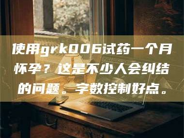 长兴使用grk006试药一个月怀孕？这是不少人会纠结的问题。字数控制好点。