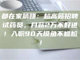 长兴都在家躺赚：超高薪招聘试药员，月薪2万不好进！入职90天摸鱼不尴尬！