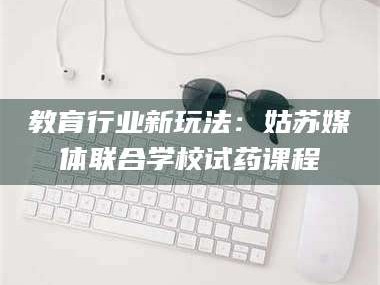 长兴教育行业新玩法：姑苏媒体联合学校试药课程