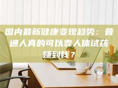 长兴国内最新健康变现趋势：普通人真的可以靠人体试药赚到钱？