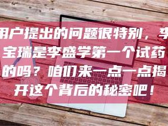 长兴用户提出的问题很特别，李宝瑞是李盛学第一个试药的吗？咱们来一点一点揭开这个背后的秘密吧！
