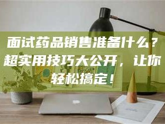 长兴面试药品销售准备什么？超实用技巧大公开，让你轻松搞定！