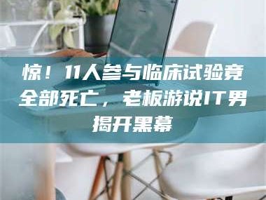 长兴惊！11人参与临床试验竟全部死亡，老板游说IT男揭开黑幕