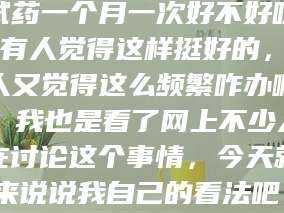 长兴试药一个月一次好不好呀？有人觉得这样挺好的，有人又觉得这么频繁咋办啊。我也是看了网上不少人在讨论这个事情，今天就来说说我自己的看法吧。