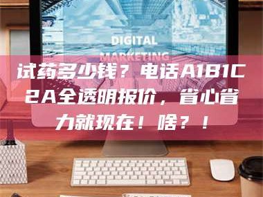 长兴试药多少钱？电话A1B1C2A全透明报价，省心省力就现在！啥？！
