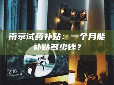 长兴南京试药补贴：一个月能补贴多少钱？
